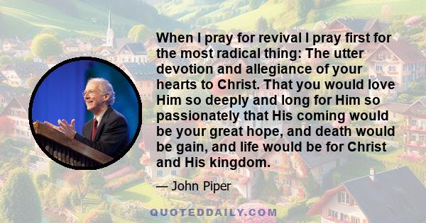 When I pray for revival I pray first for the most radical thing: The utter devotion and allegiance of your hearts to Christ. That you would love Him so deeply and long for Him so passionately that His coming would be