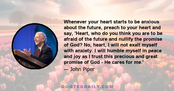 Whenever your heart starts to be anxious about the future, preach to your heart and say, 'Heart, who do you think you are to be afraid of the future and nullify the promise of God? No, heart, I will not exalt myself