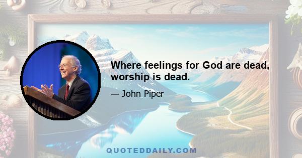 Where feelings for God are dead, worship is dead.