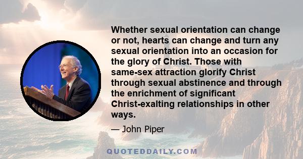 Whether sexual orientation can change or not, hearts can change and turn any sexual orientation into an occasion for the glory of Christ. Those with same-sex attraction glorify Christ through sexual abstinence and