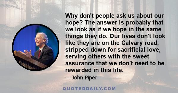 Why don't people ask us about our hope? The answer is probably that we look as if we hope in the same things they do. Our lives don't look like they are on the Calvary road, stripped down for sacrificial love, serving