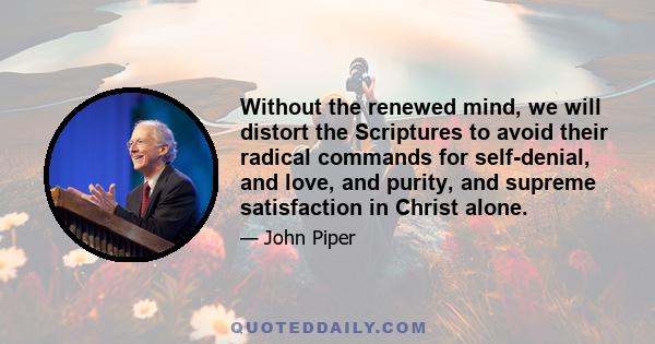 Without the renewed mind, we will distort the Scriptures to avoid their radical commands for self-denial, and love, and purity, and supreme satisfaction in Christ alone.