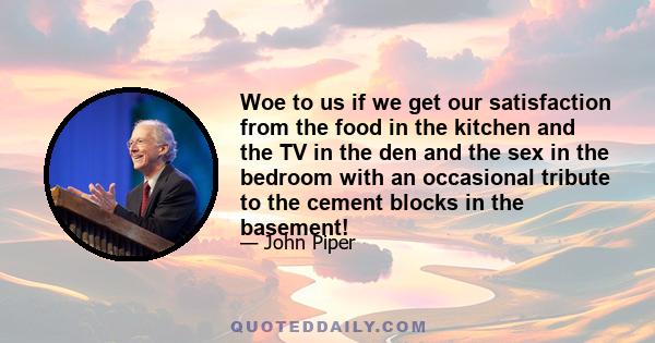 Woe to us if we get our satisfaction from the food in the kitchen and the TV in the den and the sex in the bedroom with an occasional tribute to the cement blocks in the basement!