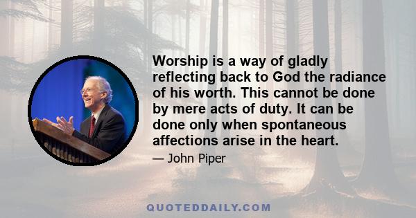 Worship is a way of gladly reflecting back to God the radiance of his worth. This cannot be done by mere acts of duty. It can be done only when spontaneous affections arise in the heart.