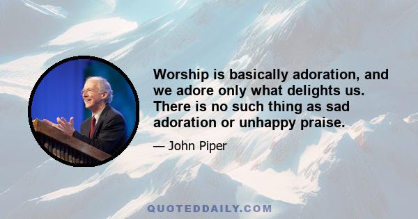 Worship is basically adoration, and we adore only what delights us. There is no such thing as sad adoration or unhappy praise.