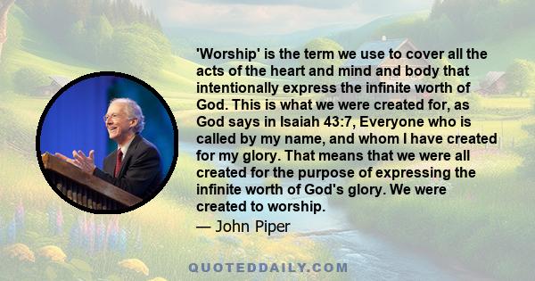 'Worship' is the term we use to cover all the acts of the heart and mind and body that intentionally express the infinite worth of God. This is what we were created for, as God says in Isaiah 43:7, Everyone who is