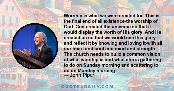 Worship is what we were created for. This is the final end of all existence-the worship of God. God created the universe so that it would display the worth of His glory. And He created us so that we would see this glory 