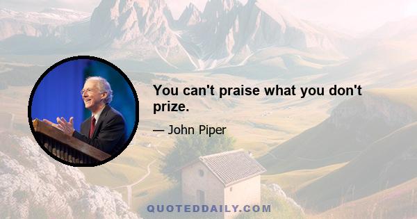 You can't praise what you don't prize.