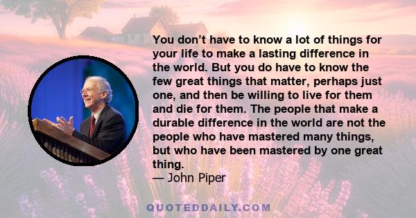 You don’t have to know a lot of things for your life to make a lasting difference in the world. But you do have to know the few great things that matter, perhaps just one, and then be willing to live for them and die