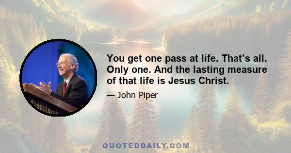 You get one pass at life. That’s all. Only one. And the lasting measure of that life is Jesus Christ.