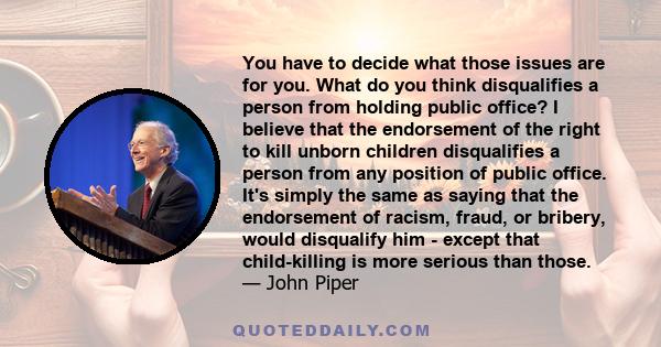 You have to decide what those issues are for you. What do you think disqualifies a person from holding public office? I believe that the endorsement of the right to kill unborn children disqualifies a person from any