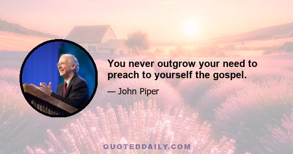 You never outgrow your need to preach to yourself the gospel.