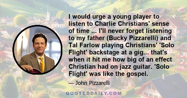 I would urge a young player to listen to Charlie Christians' sense of time ... I'll never forget listening to my father (Bucky Pizzarelli) and Tal Farlow playing Christians' 'Solo Flight' backstage at a gig... that's