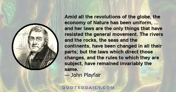 Amid all the revolutions of the globe, the economy of Nature has been uniform, ... and her laws are the only things that have resisted the general movement. The rivers and the rocks, the seas and the continents, have