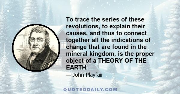 To trace the series of these revolutions, to explain their causes, and thus to connect together all the indications of change that are found in the mineral kingdom, is the proper object of a THEORY OF THE EARTH.