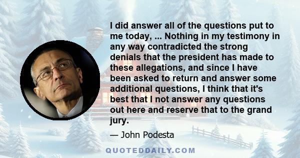 I did answer all of the questions put to me today, ... Nothing in my testimony in any way contradicted the strong denials that the president has made to these allegations, and since I have been asked to return and