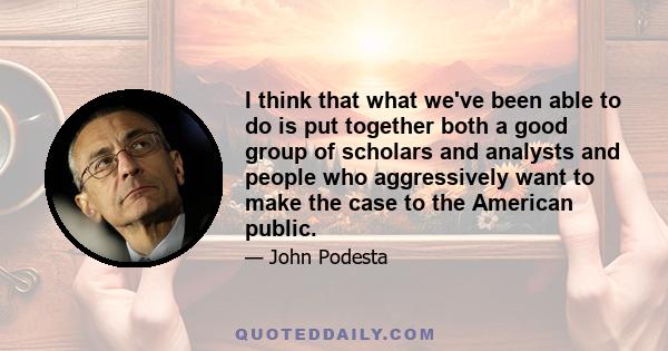 I think that what we've been able to do is put together both a good group of scholars and analysts and people who aggressively want to make the case to the American public.