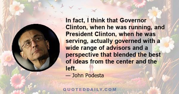 In fact, I think that Governor Clinton, when he was running, and President Clinton, when he was serving, actually governed with a wide range of advisors and a perspective that blended the best of ideas from the center