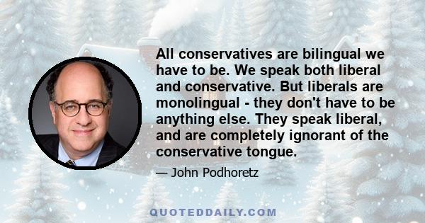 All conservatives are bilingual we have to be. We speak both liberal and conservative. But liberals are monolingual - they don't have to be anything else. They speak liberal, and are completely ignorant of the