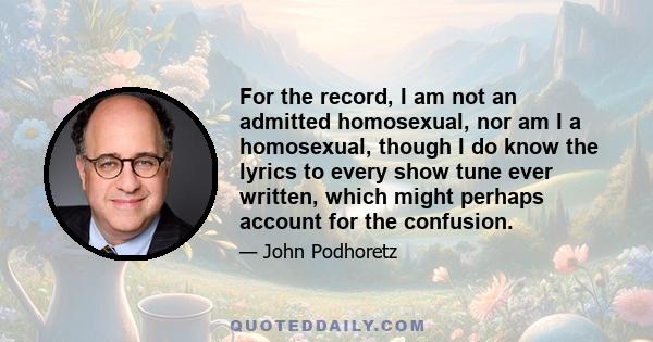 For the record, I am not an admitted homosexual, nor am I a homosexual, though I do know the lyrics to every show tune ever written, which might perhaps account for the confusion.