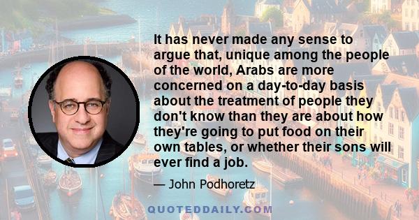 It has never made any sense to argue that, unique among the people of the world, Arabs are more concerned on a day-to-day basis about the treatment of people they don't know than they are about how they're going to put