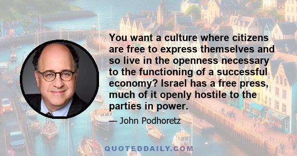 You want a culture where citizens are free to express themselves and so live in the openness necessary to the functioning of a successful economy? Israel has a free press, much of it openly hostile to the parties in