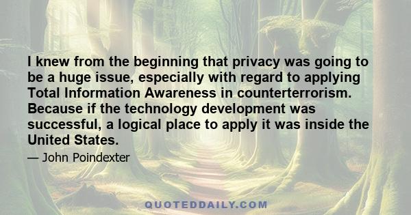 I knew from the beginning that privacy was going to be a huge issue, especially with regard to applying Total Information Awareness in counterterrorism. Because if the technology development was successful, a logical