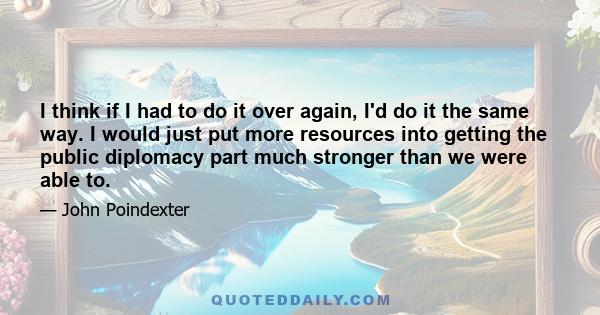 I think if I had to do it over again, I'd do it the same way. I would just put more resources into getting the public diplomacy part much stronger than we were able to.