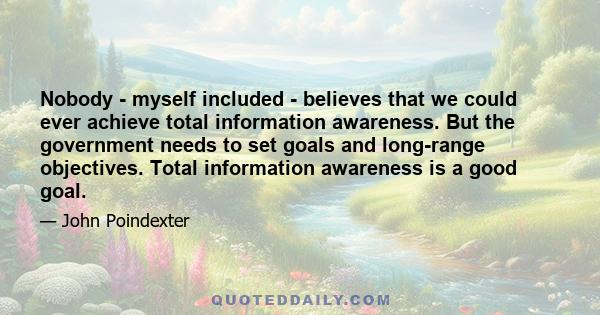 Nobody - myself included - believes that we could ever achieve total information awareness. But the government needs to set goals and long-range objectives. Total information awareness is a good goal.