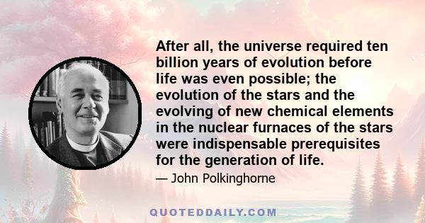 After all, the universe required ten billion years of evolution before life was even possible; the evolution of the stars and the evolving of new chemical elements in the nuclear furnaces of the stars were indispensable 