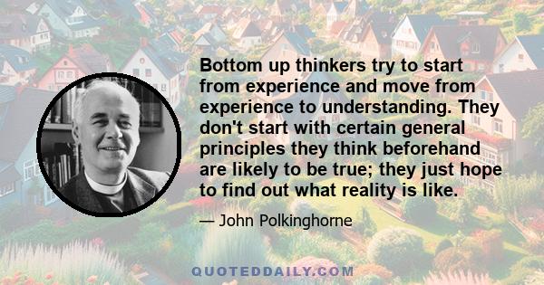 Bottom up thinkers try to start from experience and move from experience to understanding. They don't start with certain general principles they think beforehand are likely to be true; they just hope to find out what