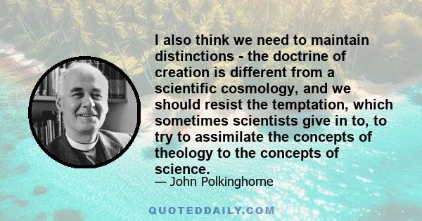 I also think we need to maintain distinctions - the doctrine of creation is different from a scientific cosmology, and we should resist the temptation, which sometimes scientists give in to, to try to assimilate the