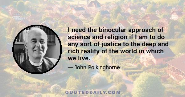 I need the binocular approach of science and religion if I am to do any sort of justice to the deep and rich reality of the world in which we live.