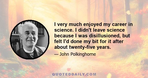 I very much enjoyed my career in science. I didn't leave science because I was disillusioned, but felt I'd done my bit for it after about twenty-five years.