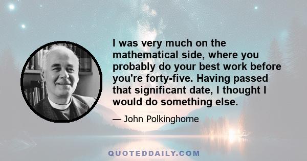 I was very much on the mathematical side, where you probably do your best work before you're forty-five. Having passed that significant date, I thought I would do something else.