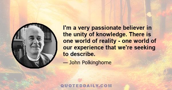 I'm a very passionate believer in the unity of knowledge. There is one world of reality - one world of our experience that we're seeking to describe.