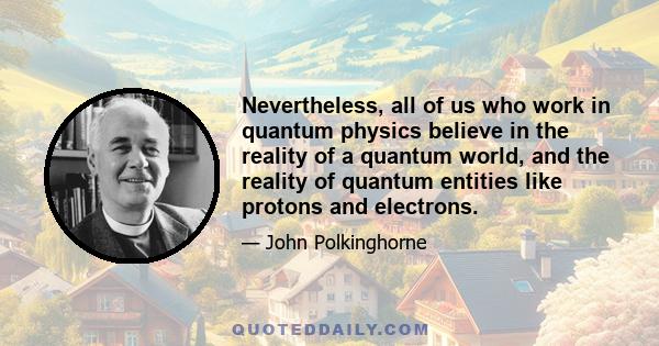 Nevertheless, all of us who work in quantum physics believe in the reality of a quantum world, and the reality of quantum entities like protons and electrons.