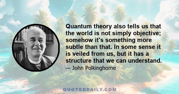 Quantum theory also tells us that the world is not simply objective; somehow it's something more subtle than that. In some sense it is veiled from us, but it has a structure that we can understand.