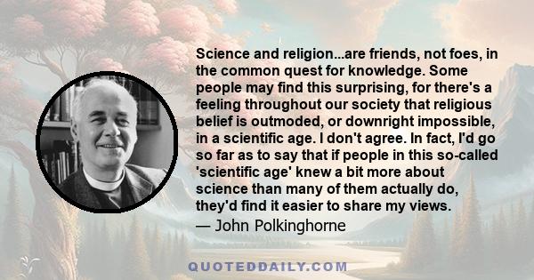 Science and religion...are friends, not foes, in the common quest for knowledge. Some people may find this surprising, for there's a feeling throughout our society that religious belief is outmoded, or downright