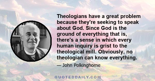 Theologians have a great problem because they're seeking to speak about God. Since God is the ground of everything that is, there's a sense in which every human inquiry is grist to the theological mill. Obviously, no