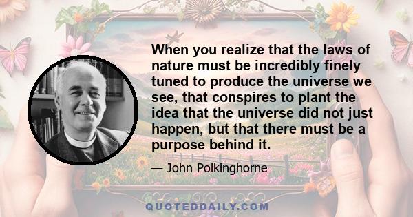 When you realize that the laws of nature must be incredibly finely tuned to produce the universe we see, that conspires to plant the idea that the universe did not just happen, but that there must be a purpose behind it.