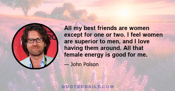 All my best friends are women except for one or two. I feel women are superior to men, and I love having them around. All that female energy is good for me.