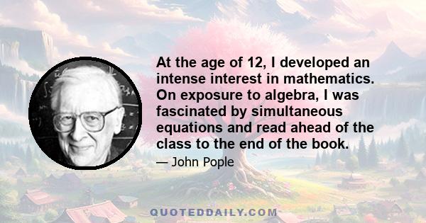 At the age of 12, I developed an intense interest in mathematics. On exposure to algebra, I was fascinated by simultaneous equations and read ahead of the class to the end of the book.