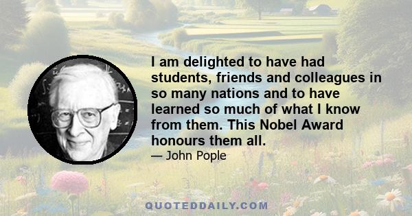 I am delighted to have had students, friends and colleagues in so many nations and to have learned so much of what I know from them. This Nobel Award honours them all.