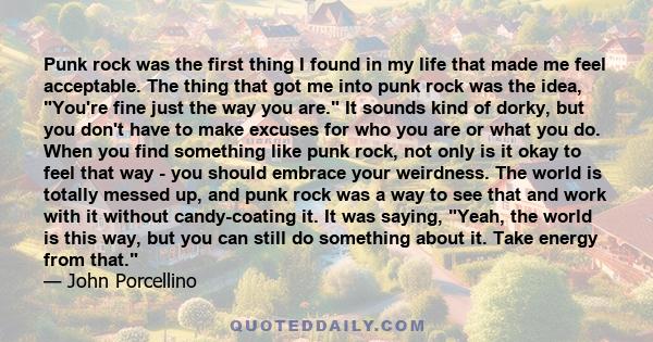 Punk rock was the first thing I found in my life that made me feel acceptable. The thing that got me into punk rock was the idea, You're fine just the way you are. It sounds kind of dorky, but you don't have to make