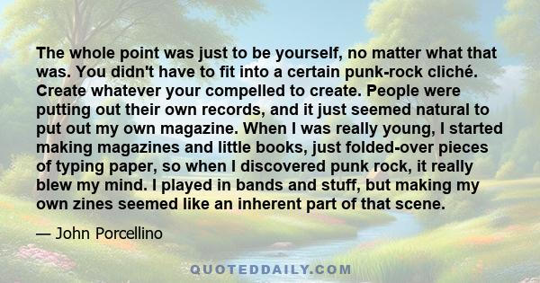 The whole point was just to be yourself, no matter what that was. You didn't have to fit into a certain punk-rock cliché. Create whatever your compelled to create. People were putting out their own records, and it just