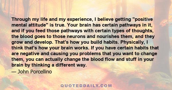 Through my life and my experience, I believe getting positive mental attitude is true. Your brain has certain pathways in it, and if you feed those pathways with certain types of thoughts, the blood goes to those