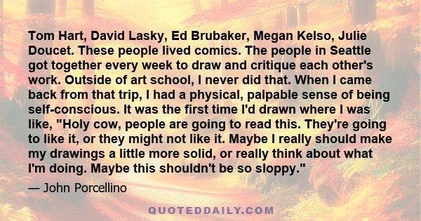 Tom Hart, David Lasky, Ed Brubaker, Megan Kelso, Julie Doucet. These people lived comics. The people in Seattle got together every week to draw and critique each other's work. Outside of art school, I never did that.