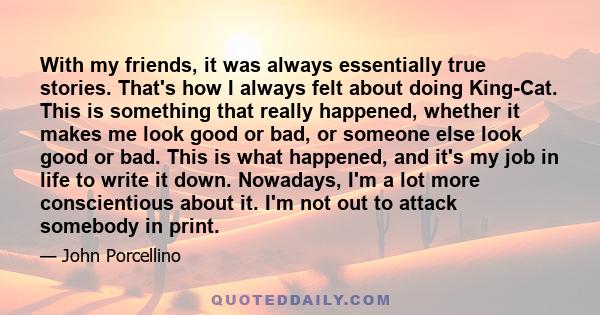 With my friends, it was always essentially true stories. That's how I always felt about doing King-Cat. This is something that really happened, whether it makes me look good or bad, or someone else look good or bad.