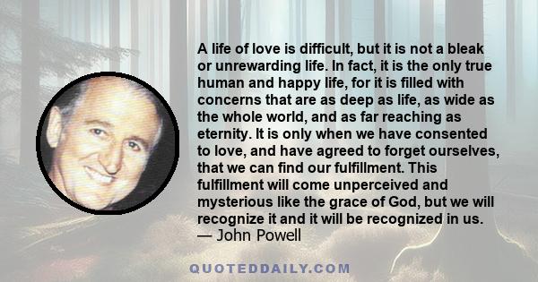 A life of love is difficult, but it is not a bleak or unrewarding life. In fact, it is the only true human and happy life, for it is filled with concerns that are as deep as life, as wide as the whole world, and as far